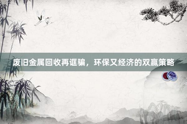 废旧金属回收再诓骗，环保又经济的双赢策略